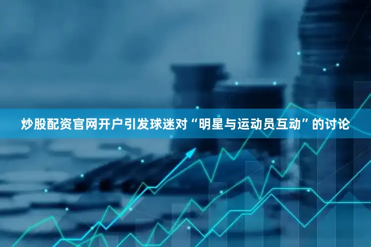 炒股配资官网开户引发球迷对“明星与运动员互动”的讨论