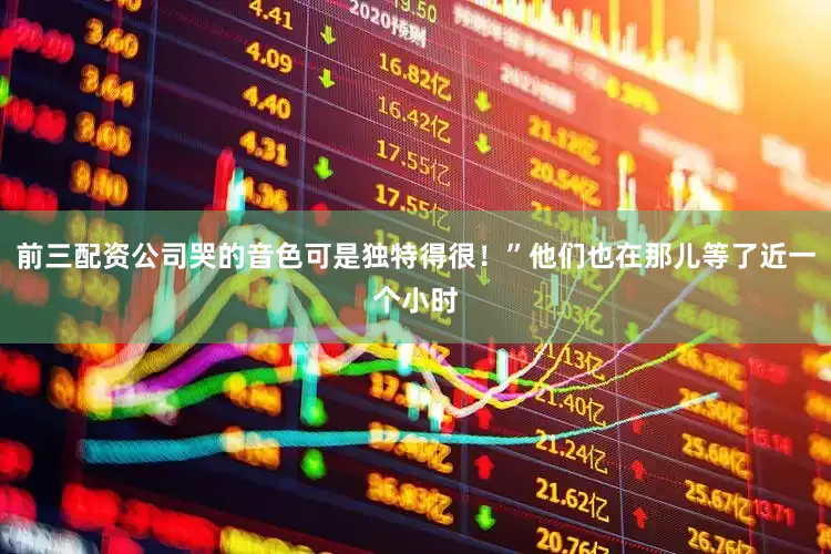 前三配资公司哭的音色可是独特得很！”他们也在那儿等了近一个小时