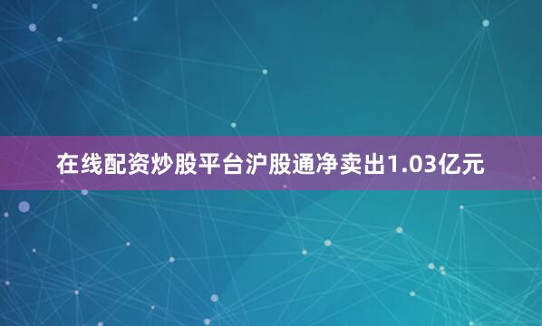 在线配资炒股平台沪股通净卖出1.03亿元