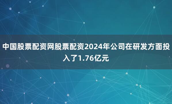 中国股票配资网股票配资2024年公司在研发方面投入了1.76亿元