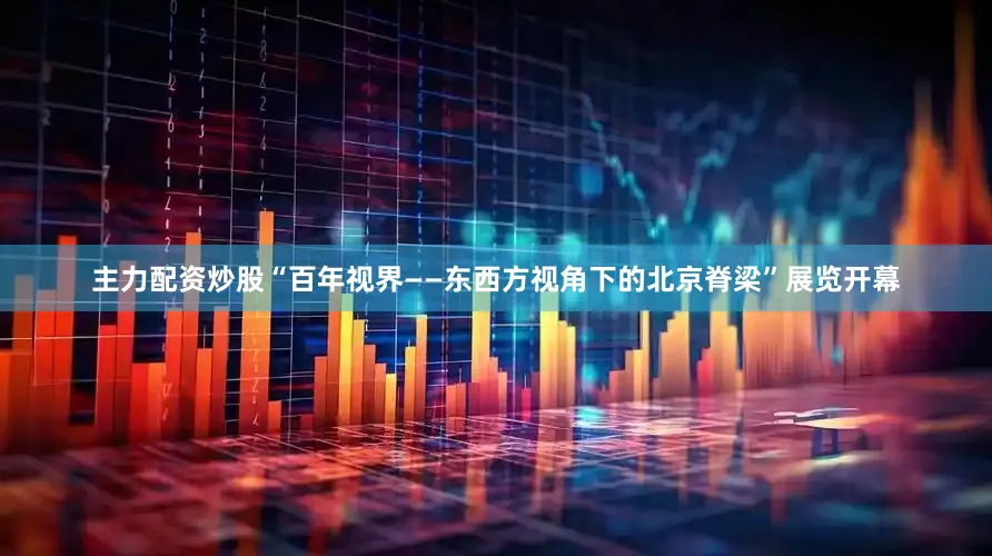 主力配资炒股“百年视界——东西方视角下的北京脊梁”展览开幕