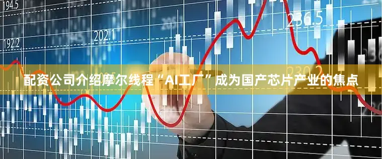 配资公司介绍摩尔线程“AI工厂”成为国产芯片产业的焦点