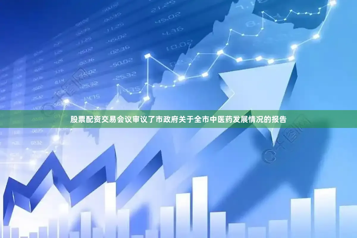 股票配资交易会议审议了市政府关于全市中医药发展情况的报告