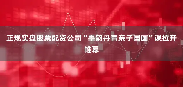 正规实盘股票配资公司“墨韵丹青亲子国画”课拉开帷幕