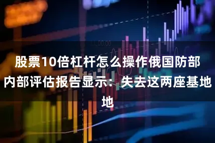 股票10倍杠杆怎么操作俄国防部内部评估报告显示：失去这两座基地