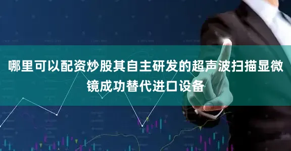 哪里可以配资炒股其自主研发的超声波扫描显微镜成功替代进口设备