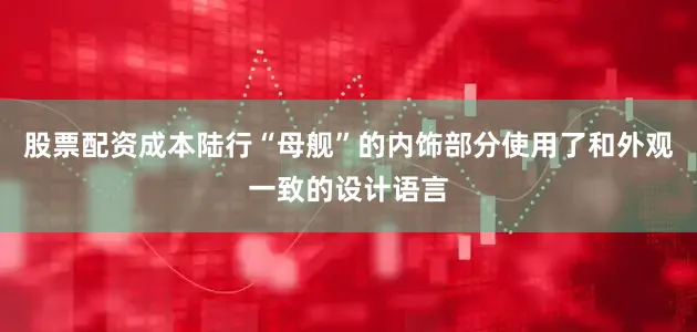 股票配资成本陆行“母舰”的内饰部分使用了和外观一致的设计语言